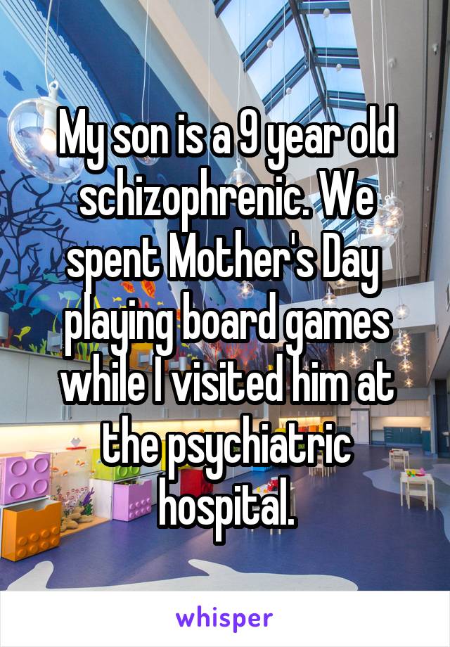 My son is a 9 year old schizophrenic. We spent Mother's Day  playing board games while I visited him at the psychiatric hospital.