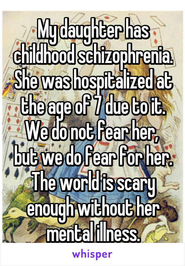My daughter has childhood schizophrenia. She was hospitalized at the age of 7 due to it. We do not fear her,  but we do fear for her. The world is scary enough without her mental illness.