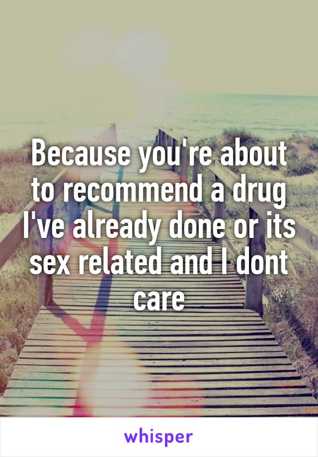 Because you're about to recommend a drug I've already done or its sex related and I dont care