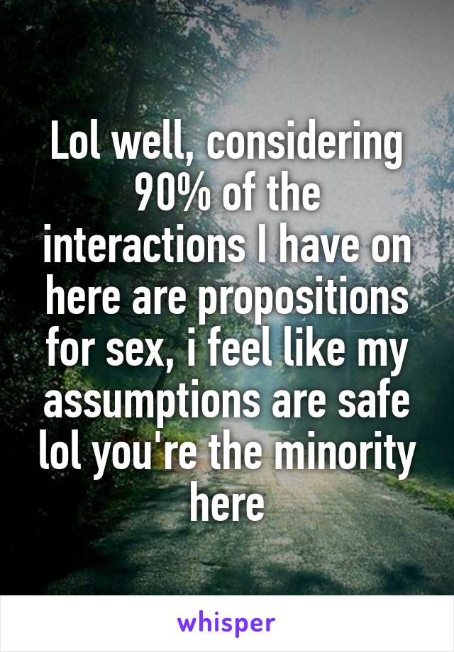 Lol well, considering 90% of the interactions I have on here are propositions for sex, i feel like my assumptions are safe lol you're the minority here