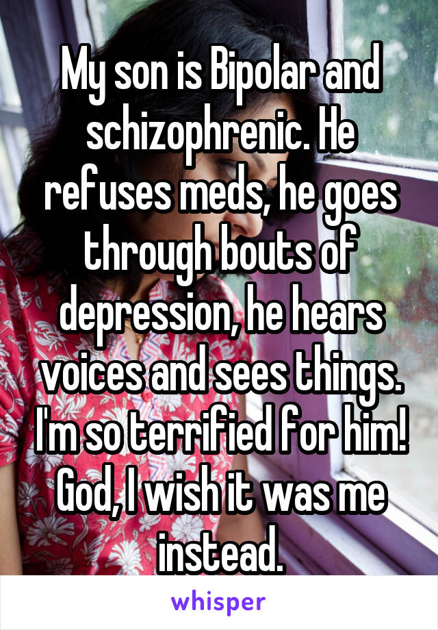 My son is Bipolar and schizophrenic. He refuses meds, he goes through bouts of depression, he hears voices and sees things. I'm so terrified for him! God, I wish it was me instead.