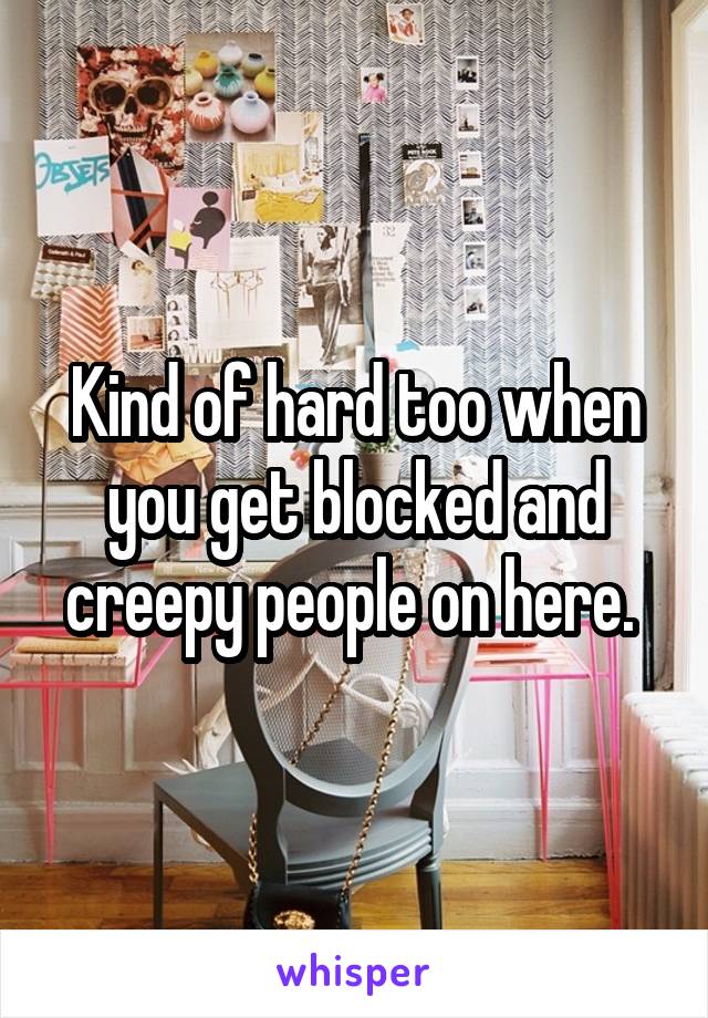 Kind of hard too when you get blocked and creepy people on here. 