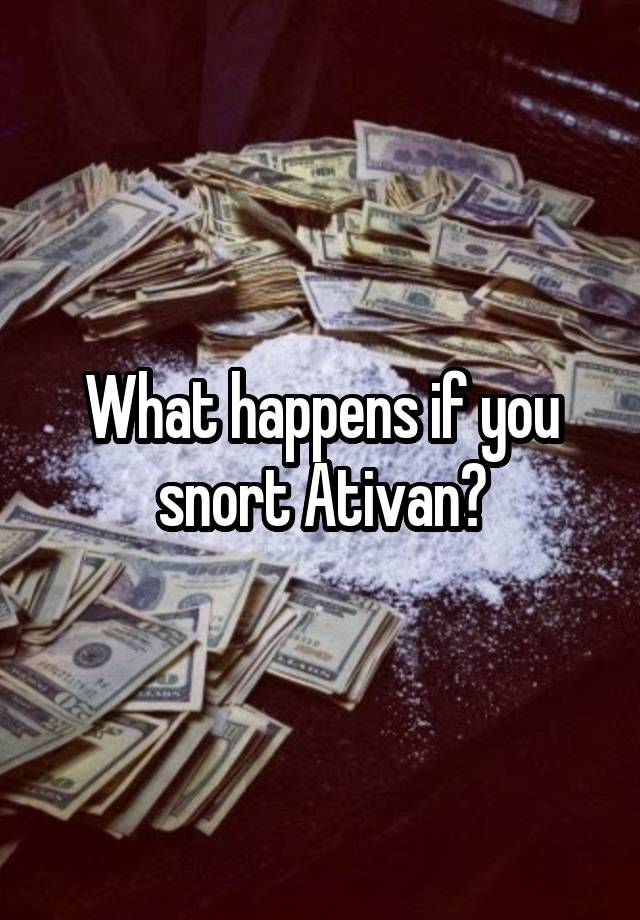 What happens if you snort Ativan?