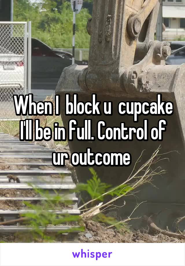 When I  block u  cupcake I'll be in full. Control of ur outcome 