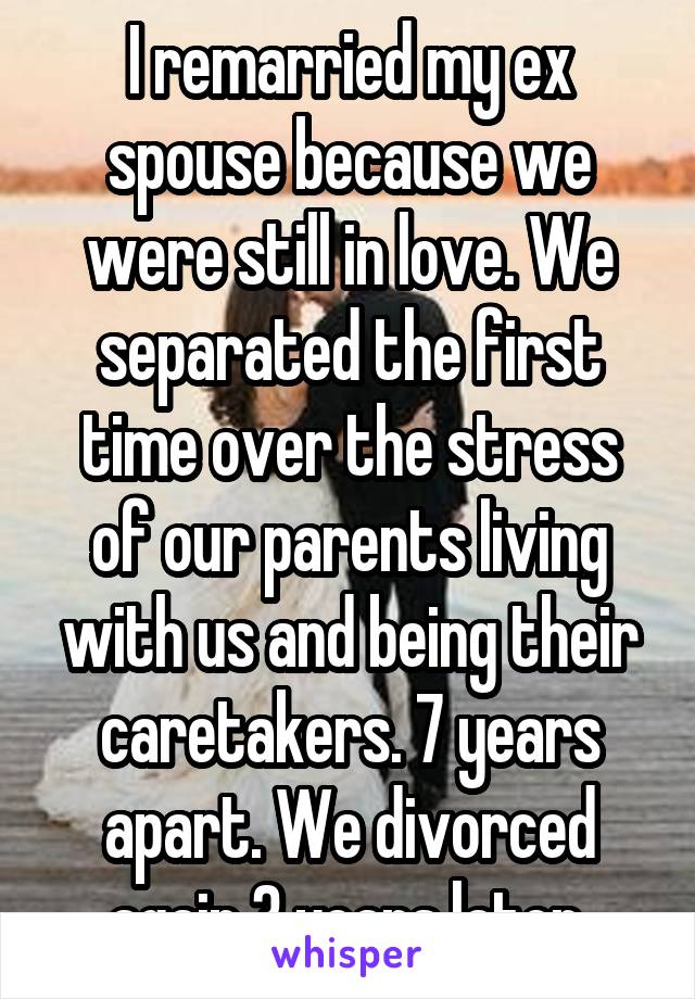 I remarried my ex spouse because we were still in love. We separated the first time over the stress of our parents living with us and being their caretakers. 7 years apart. We divorced again 3 years later.