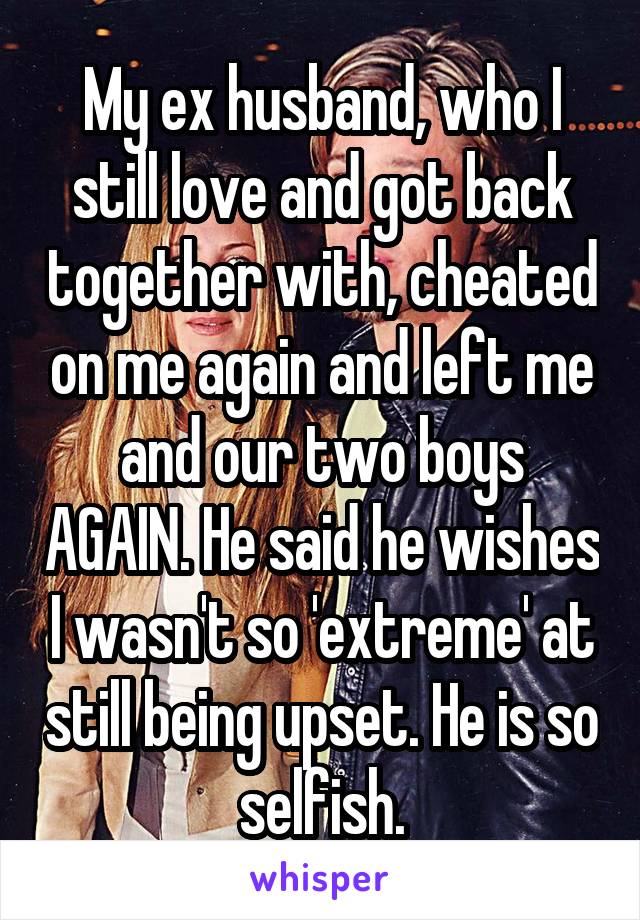 My ex husband, who I still love and got back together with, cheated on me again and left me and our two boys AGAIN. He said he wishes I wasn't so 'extreme' at still being upset. He is so selfish.