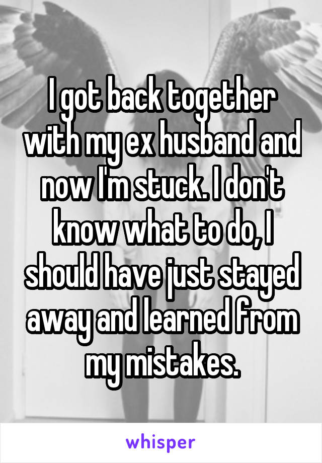 I got back together with my ex husband and now I'm stuck. I don't know what to do, I should have just stayed away and learned from my mistakes.