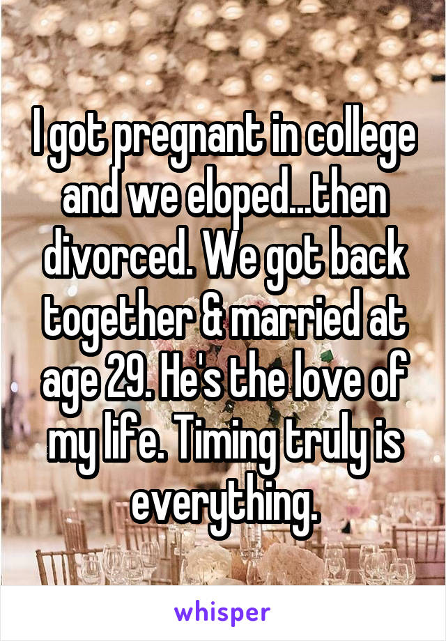 I got pregnant in college and we eloped...then divorced. We got back together & married at age 29. He's the love of my life. Timing truly is everything.