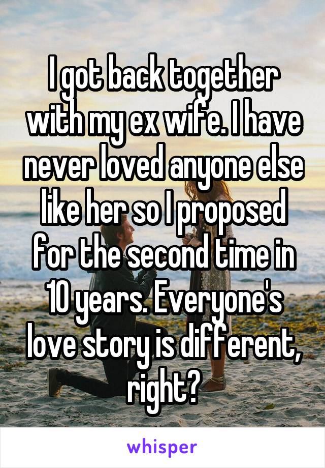 I got back together with my ex wife. I have never loved anyone else like her so I proposed for the second time in 10 years. Everyone's love story is different, right?