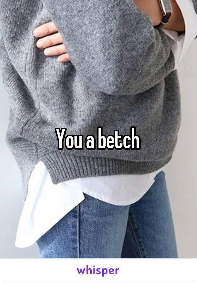 You a betch 