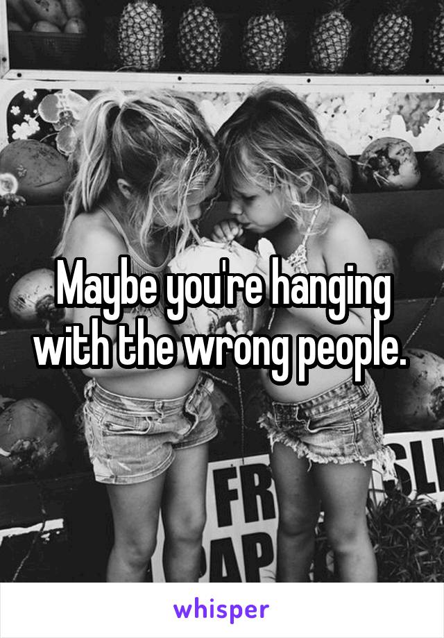 Maybe you're hanging with the wrong people. 