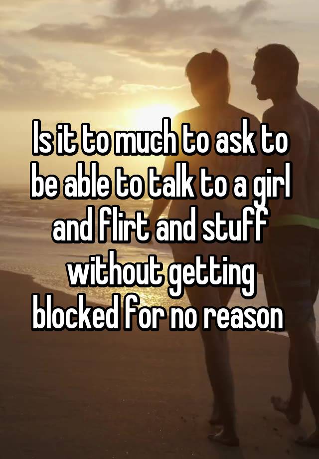 Is it to much to ask to be able to talk to a girl and flirt and stuff without getting blocked for no reason 