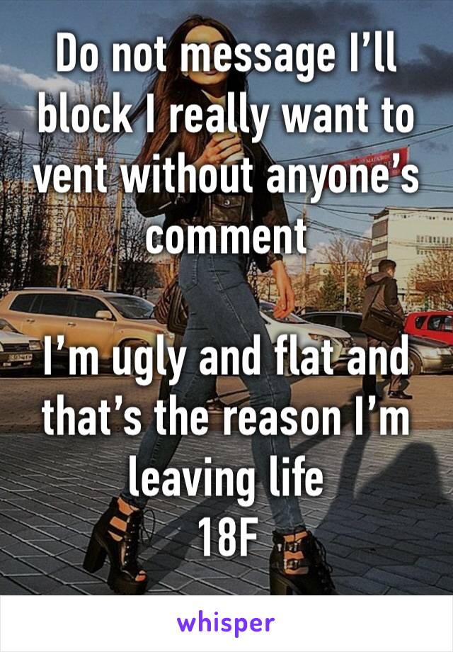 Do not message I’ll block I really want to vent without anyone’s comment  

I’m ugly and flat and that’s the reason I’m leaving life
18F
