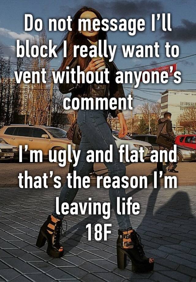 Do not message I’ll block I really want to vent without anyone’s comment  

I’m ugly and flat and that’s the reason I’m leaving life
18F
