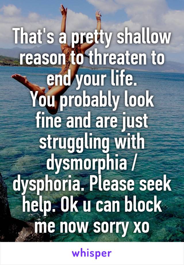 That's a pretty shallow reason to threaten to end your life.
You probably look fine and are just struggling with dysmorphia / dysphoria. Please seek help. Ok u can block me now sorry xo