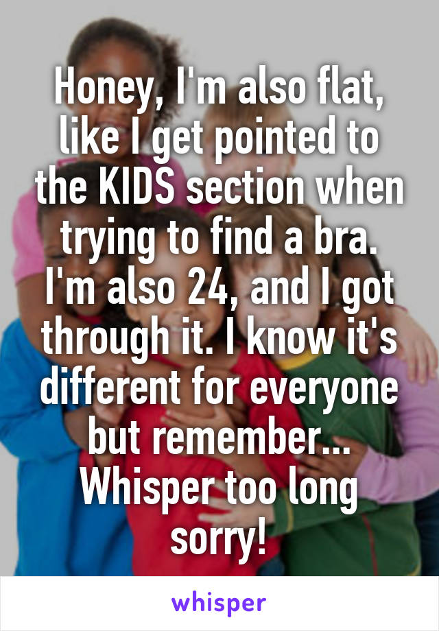 Honey, I'm also flat, like I get pointed to the KIDS section when trying to find a bra.
I'm also 24, and I got through it. I know it's different for everyone but remember... Whisper too long sorry!