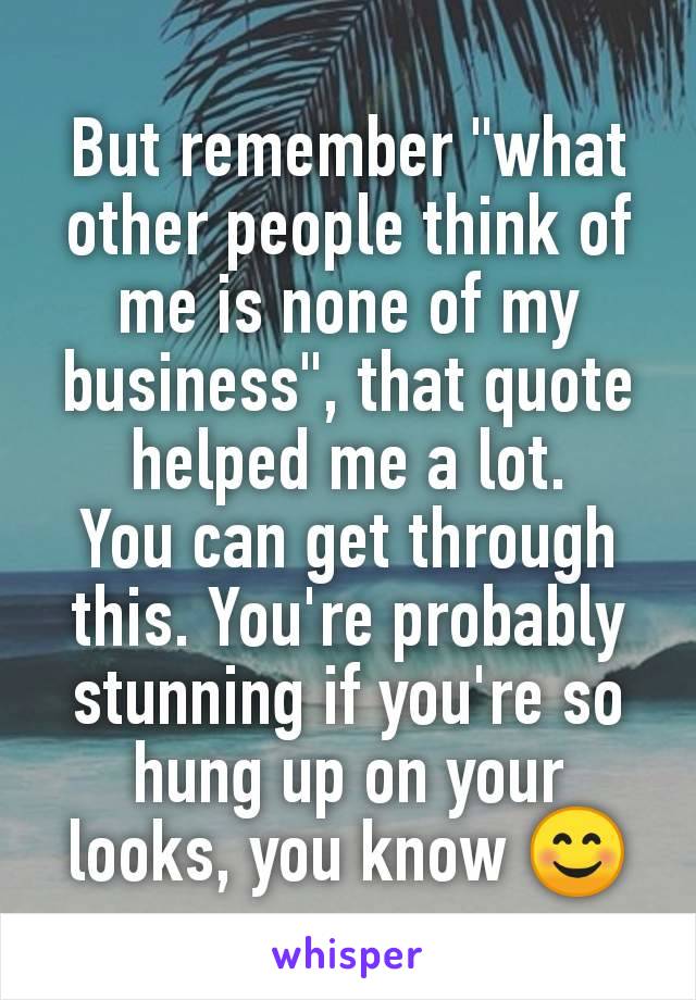 But remember "what other people think of me is none of my business", that quote helped me a lot.
You can get through this. You're probably stunning if you're so hung up on your looks, you know 😊