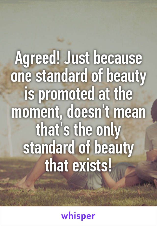 Agreed! Just because one standard of beauty is promoted at the moment, doesn't mean that's the only standard of beauty that exists!