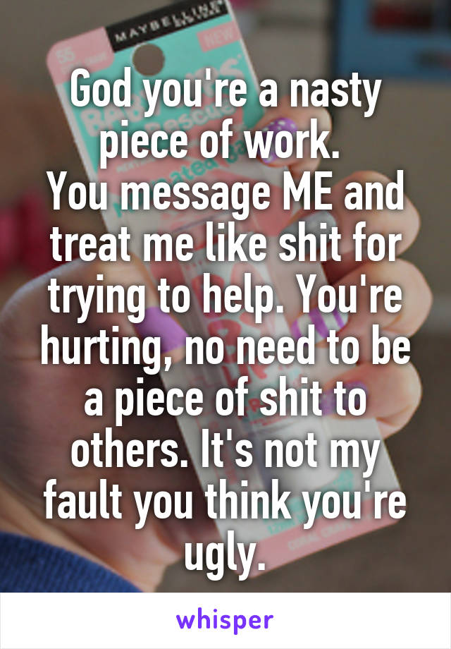 God you're a nasty piece of work. 
You message ME and treat me like shit for trying to help. You're hurting, no need to be a piece of shit to others. It's not my fault you think you're ugly.