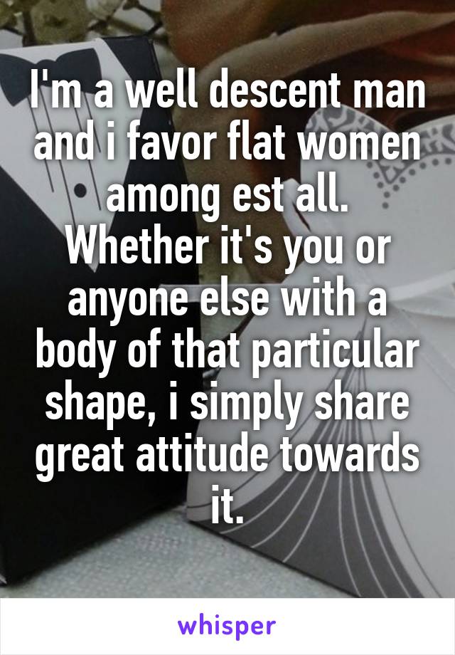 I'm a well descent man and i favor flat women among est all.
Whether it's you or anyone else with a body of that particular shape, i simply share great attitude towards it.
