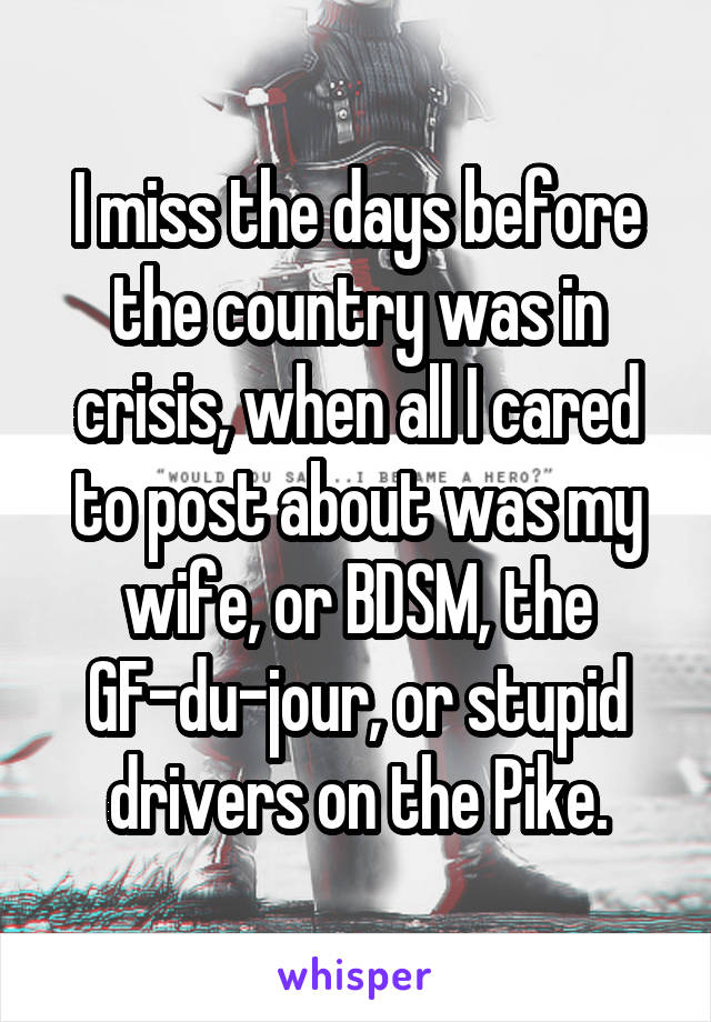 I miss the days before the country was in crisis, when all I cared to post about was my wife, or BDSM, the GF-du-jour, or stupid drivers on the Pike.