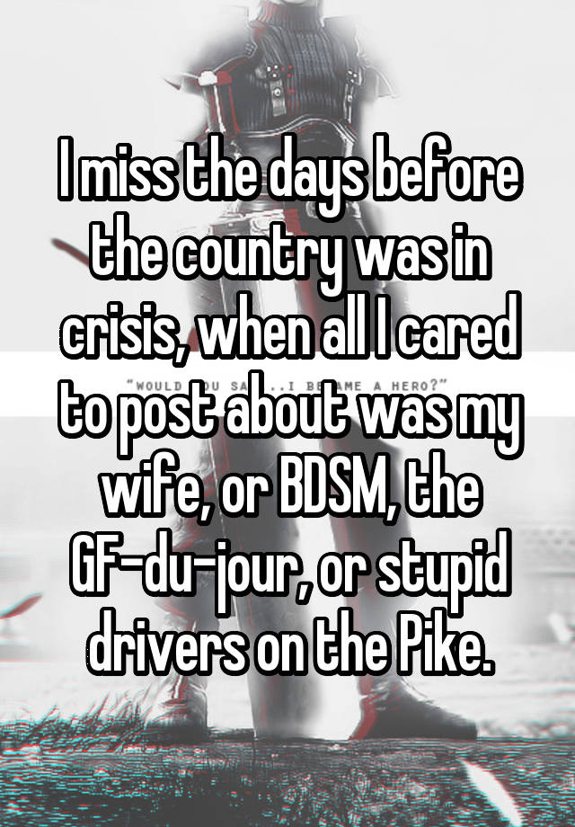 I miss the days before the country was in crisis, when all I cared to post about was my wife, or BDSM, the GF-du-jour, or stupid drivers on the Pike.