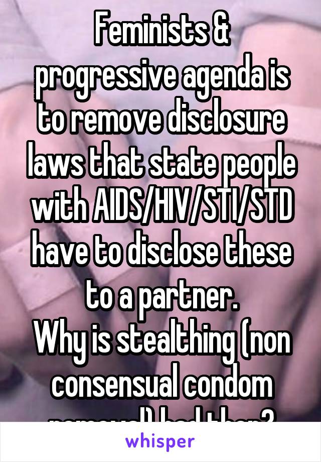 Feminists & progressive agenda is to remove disclosure laws that state people with AIDS/HIV/STI/STD have to disclose these to a partner.
Why is stealthing (non consensual condom removal) bad then?