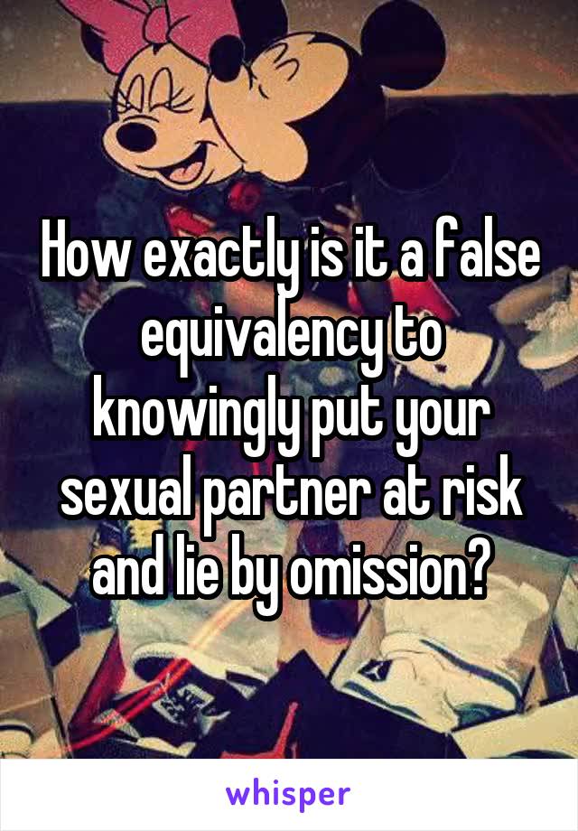 How exactly is it a false equivalency to knowingly put your sexual partner at risk and lie by omission?