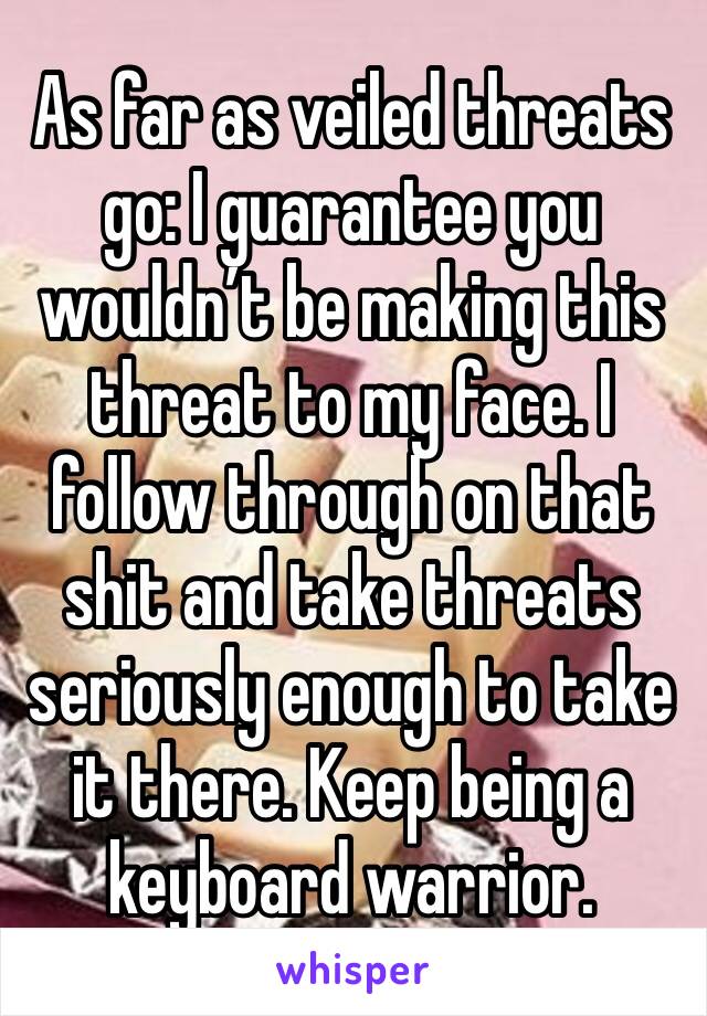 As far as veiled threats go: I guarantee you wouldn’t be making this threat to my face. I follow through on that shit and take threats seriously enough to take it there. Keep being a keyboard warrior.