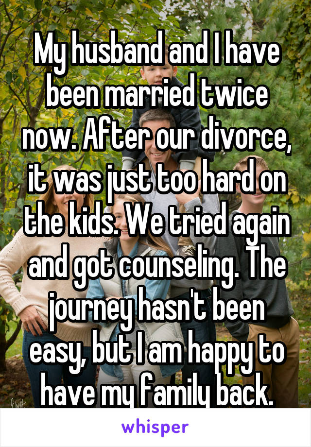 My husband and I have been married twice now. After our divorce, it was just too hard on the kids. We tried again and got counseling. The journey hasn't been easy, but I am happy to have my family back.
