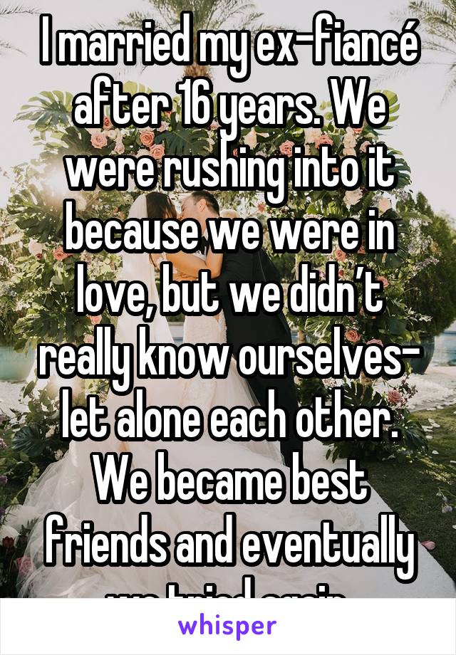 I married my ex-fiancé after 16 years. We were rushing into it because we were in love, but we didn’t really know ourselves- let alone each other. We became best friends and eventually we tried again.