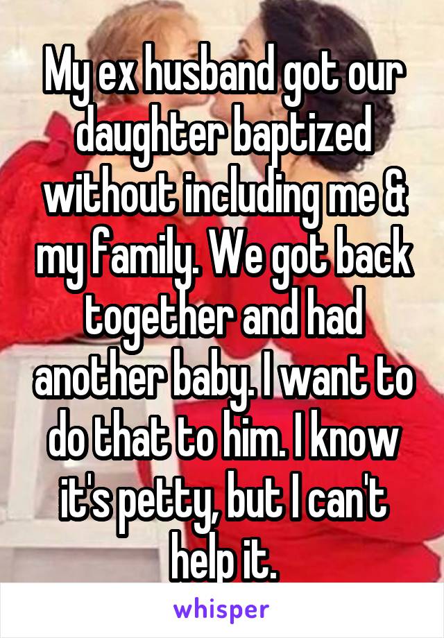 My ex husband got our daughter baptized without including me & my family. We got back together and had another baby. I want to do that to him. I know it's petty, but I can't help it.