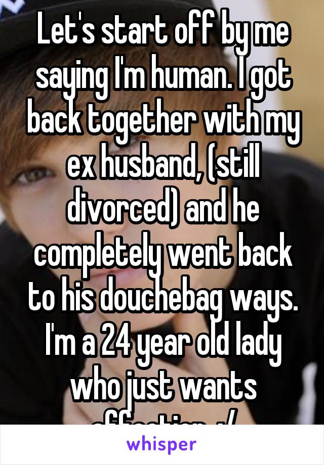 Let's start off by me saying I'm human. I got back together with my ex husband, (still divorced) and he completely went back to his douchebag ways. I'm a 24 year old lady who just wants affection. :/