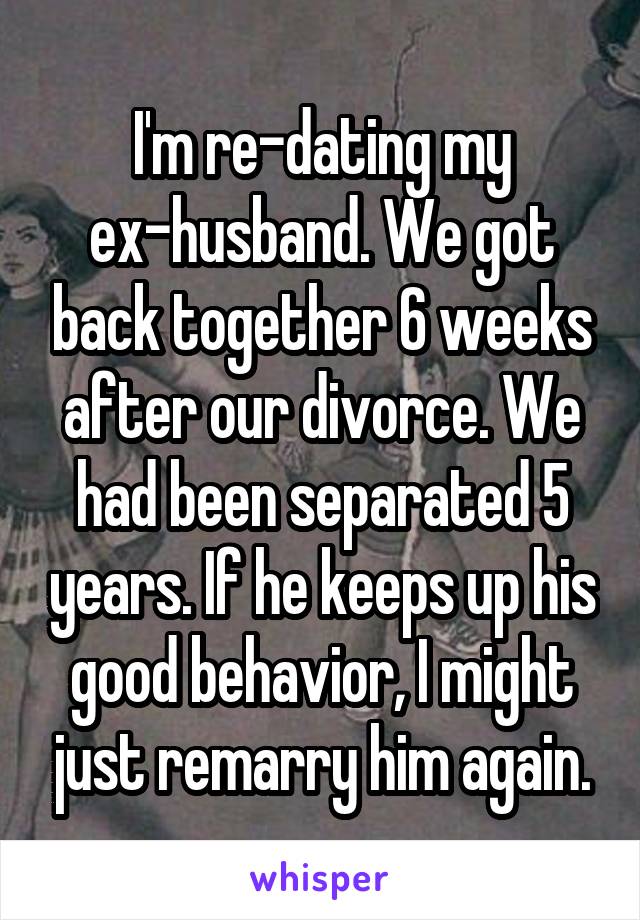 I'm re-dating my ex-husband. We got back together 6 weeks after our divorce. We had been separated 5 years. If he keeps up his good behavior, I might just remarry him again.