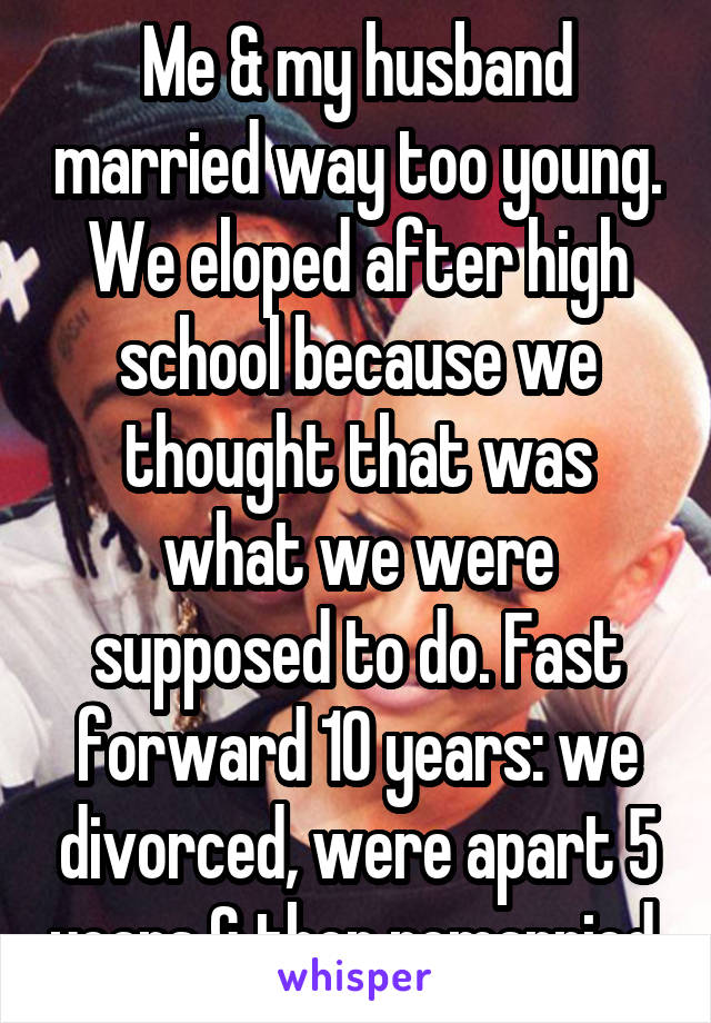 Me & my husband married way too young. We eloped after high school because we thought that was what we were supposed to do. Fast forward 10 years: we divorced, were apart 5 years & then remarried.