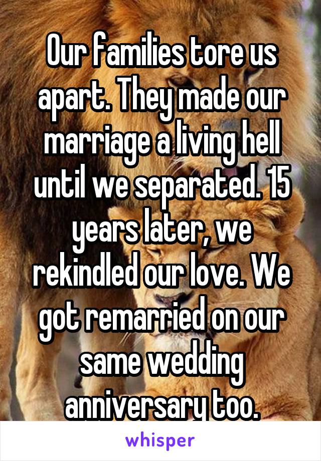 Our families tore us apart. They made our marriage a living hell until we separated. 15 years later, we rekindled our love. We got remarried on our same wedding anniversary too.