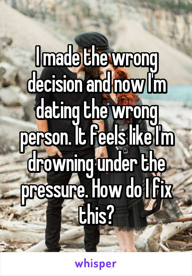I made the wrong decision and now I'm dating the wrong person. It feels like I'm drowning under the pressure. How do I fix this?