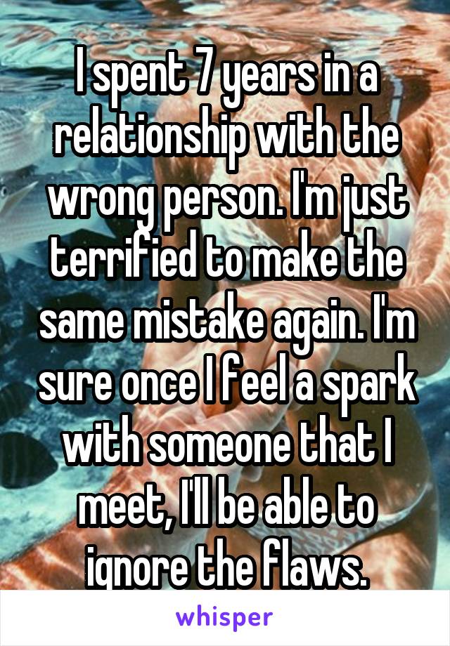 I spent 7 years in a relationship with the wrong person. I'm just terrified to make the same mistake again. I'm sure once I feel a spark with someone that I meet, I'll be able to ignore the flaws.