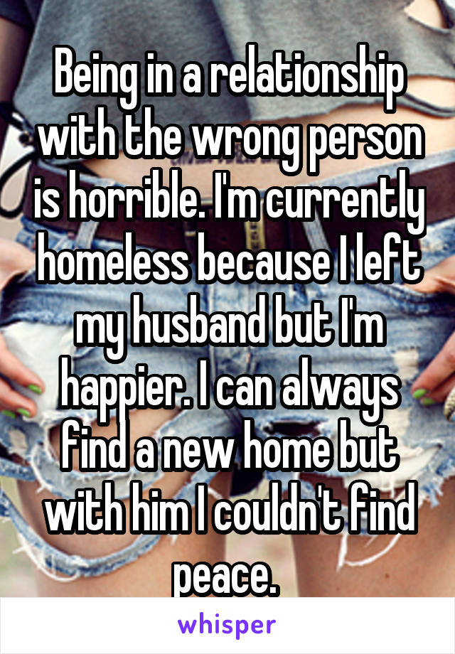 Being in a relationship with the wrong person is horrible. I'm currently homeless because I left my husband but I'm happier. I can always find a new home but with him I couldn't find peace. 