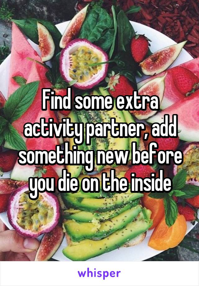 Find some extra activity partner, add something new before you die on the inside