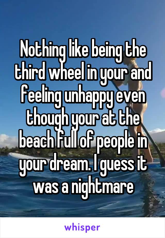 Nothing like being the third wheel in your and feeling unhappy even though your at the beach full of people in your dream. I guess it was a nightmare