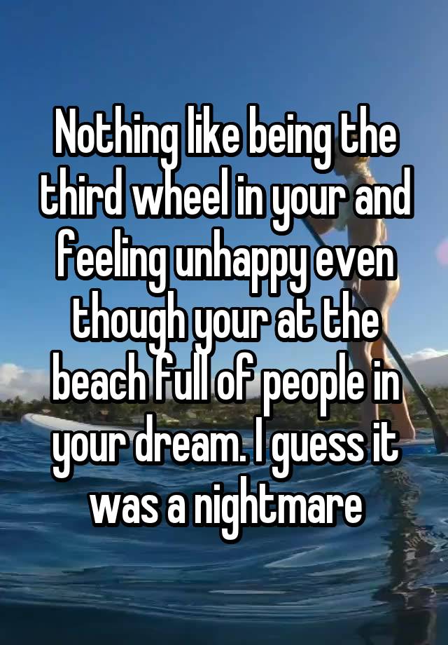 Nothing like being the third wheel in your and feeling unhappy even though your at the beach full of people in your dream. I guess it was a nightmare