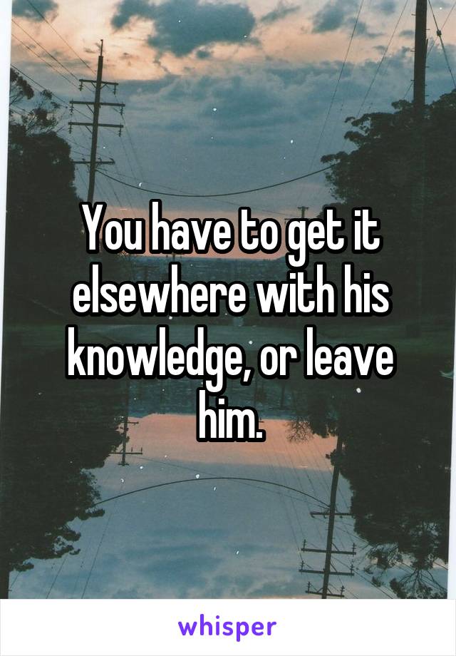 You have to get it elsewhere with his knowledge, or leave him.