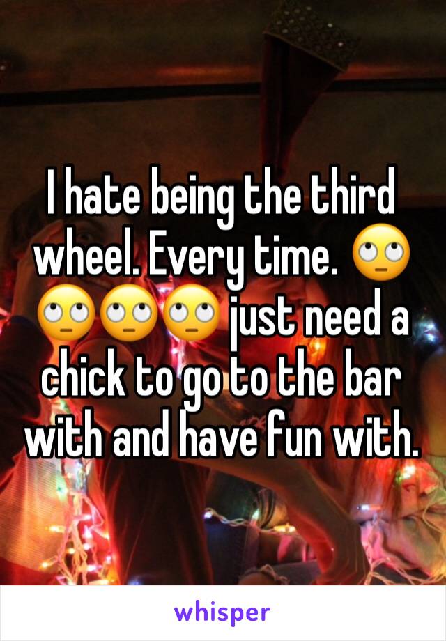 I hate being the third wheel. Every time. 🙄🙄🙄🙄 just need a chick to go to the bar with and have fun with. 