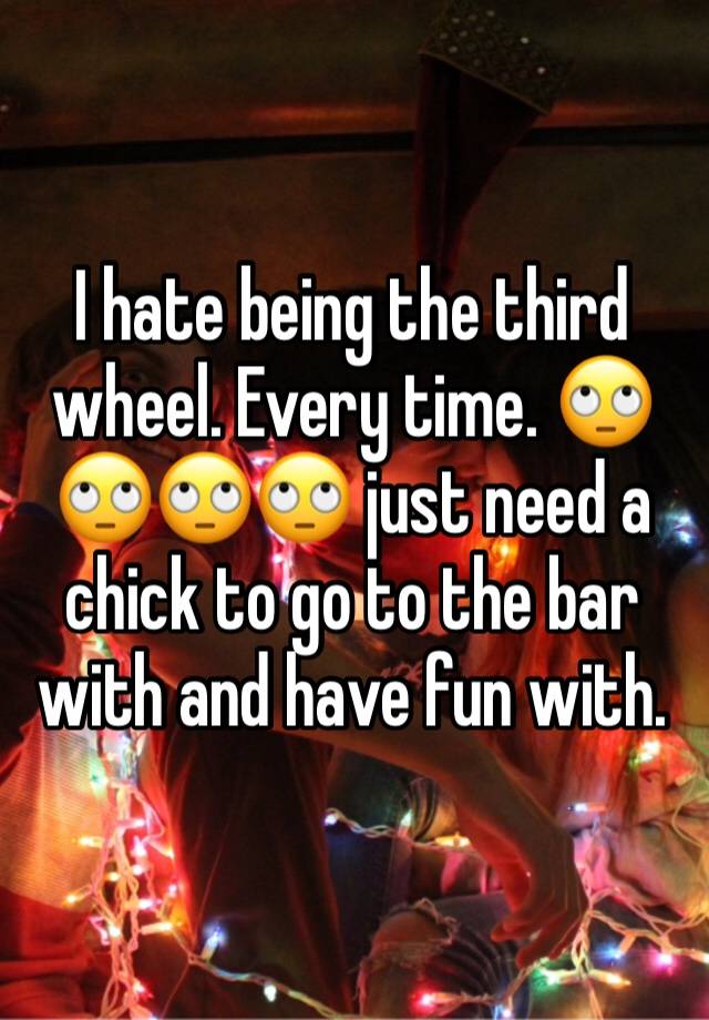 I hate being the third wheel. Every time. 🙄🙄🙄🙄 just need a chick to go to the bar with and have fun with. 