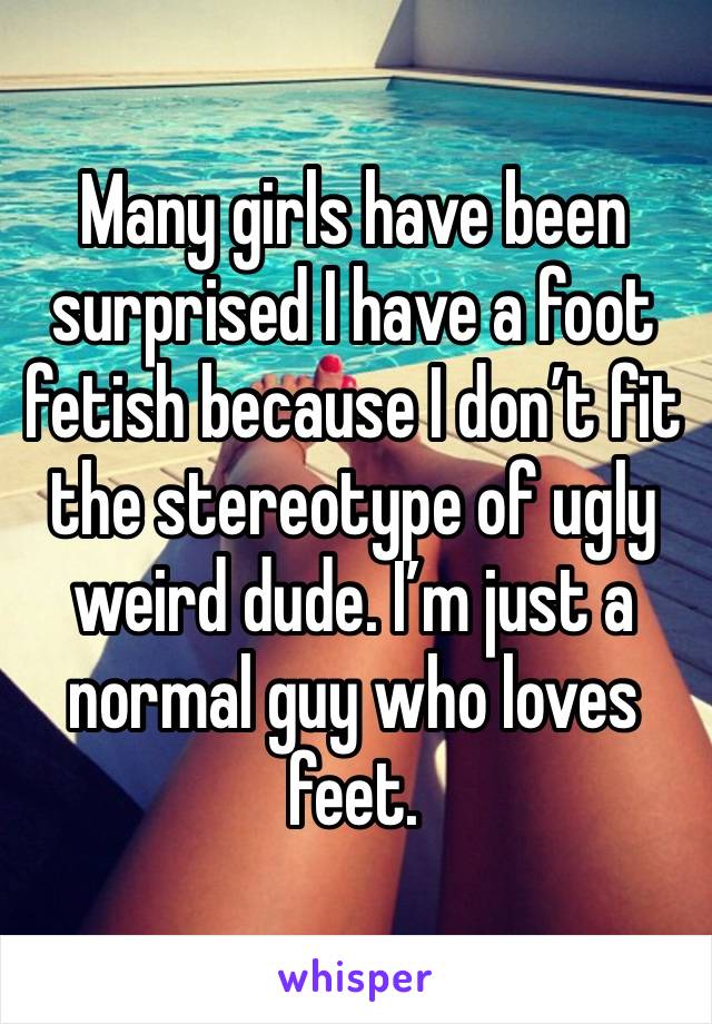 Many girls have been surprised I have a foot fetish because I don’t fit the stereotype of ugly weird dude. I’m just a normal guy who loves feet. 