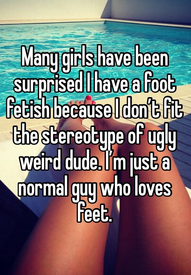 Many girls have been surprised I have a foot fetish because I don’t fit the stereotype of ugly weird dude. I’m just a normal guy who loves feet. 