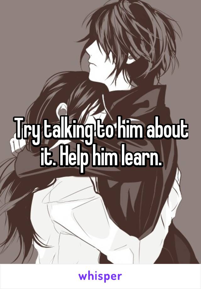 Try talking to him about it. Help him learn.