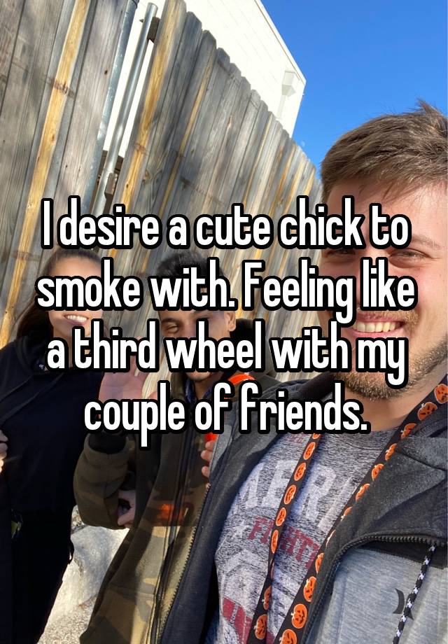 I desire a cute chick to smoke with. Feeling like a third wheel with my couple of friends.