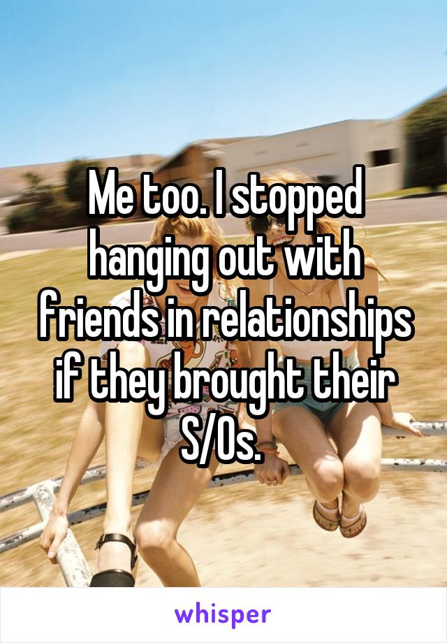 Me too. I stopped hanging out with friends in relationships if they brought their S/Os. 